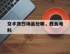 开云平台-关于交手激烈场面抢眼，胜负难料的信息